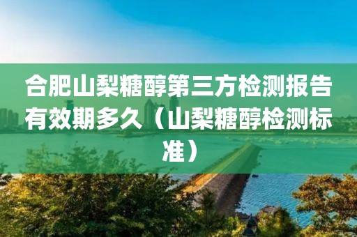 合肥山梨糖醇第三方检测报告有效期多久（山梨糖醇检测标准）