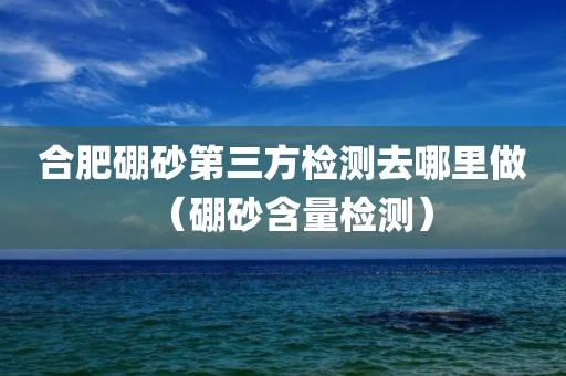 合肥硼砂第三方检测去哪里做（硼砂含量检测）