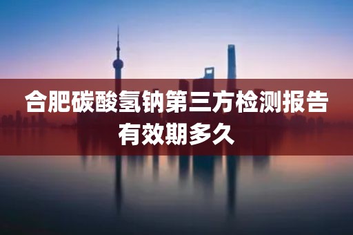 合肥碳酸氢钠第三方检测报告有效期多久