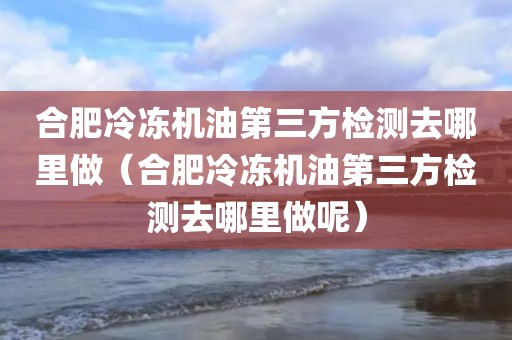 合肥冷冻机油第三方检测去哪里做（合肥冷冻机油第三方检测去哪里做呢）