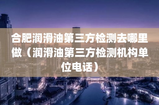 合肥润滑油第三方检测去哪里做（润滑油第三方检测机构单位电话）