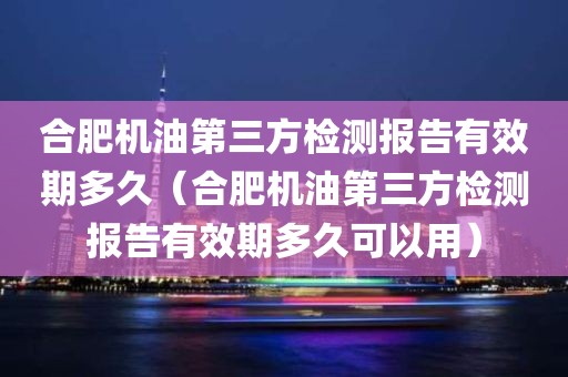 合肥机油第三方检测报告有效期多久（合肥机油第三方检测报告有效期多久可以用）