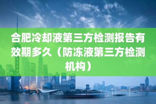 合肥冷却液第三方检测报告有效期多久（防冻液第三方检测机构）