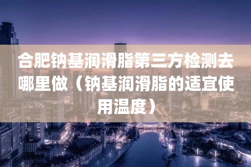 合肥钠基润滑脂第三方检测去哪里做（钠基润滑脂的适宜使用温度）