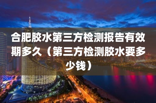 合肥胶水第三方检测报告有效期多久（第三方检测胶水要多少钱）