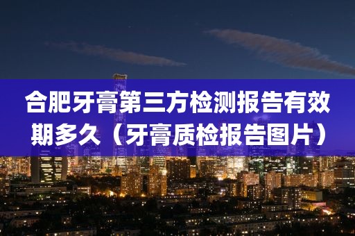 合肥牙膏第三方检测报告有效期多久（牙膏质检报告图片）