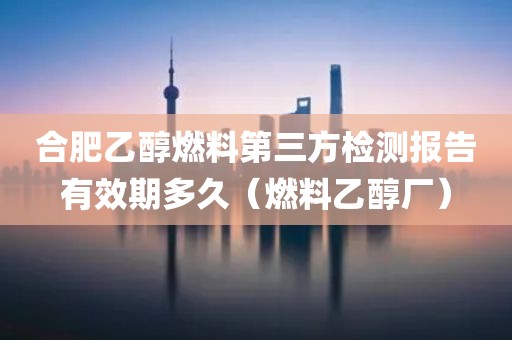 合肥乙醇燃料第三方检测报告有效期多久（燃料乙醇厂）