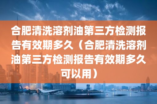 合肥清洗溶剂油第三方检测报告有效期多久（合肥清洗溶剂油第三方检测报告有效期多久可以用）