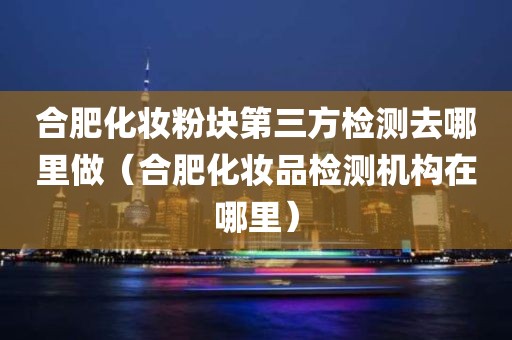 合肥化妆粉块第三方检测去哪里做（合肥化妆品检测机构在哪里）