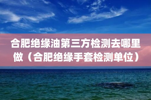 合肥绝缘油第三方检测去哪里做（合肥绝缘手套检测单位）